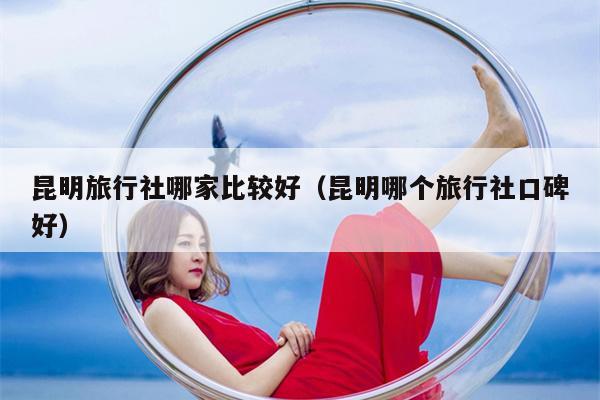 昆明旅行社哪家比较好（昆明哪个旅行社口碑好）