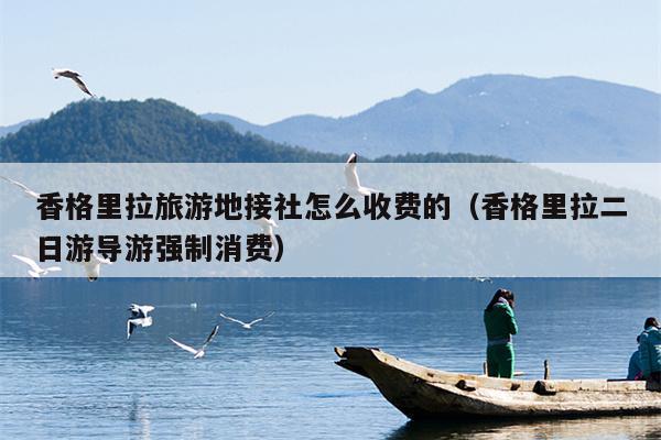 香格里拉旅游地接社怎么收费的（香格里拉二日游导游强制消费）
