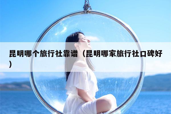 昆明哪个旅行社靠谱（昆明哪家旅行社口碑好）