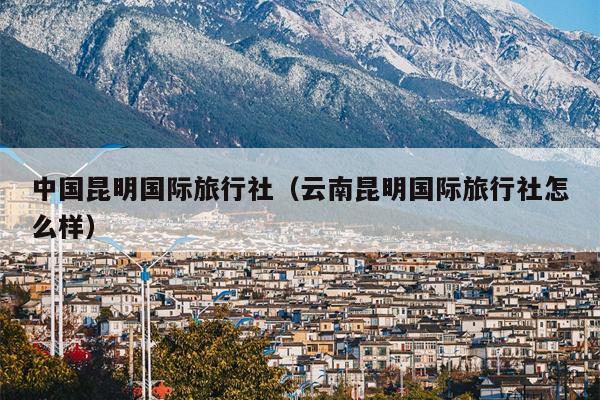 中国昆明国际旅行社（云南昆明国际旅行社怎么样）
