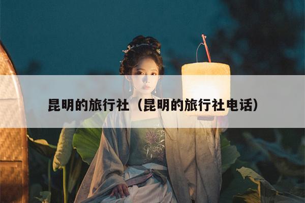 昆明的旅行社（昆明的旅行社电话）