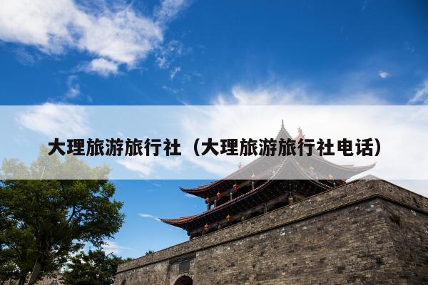 大理旅游旅行社（大理旅游旅行社电话）
