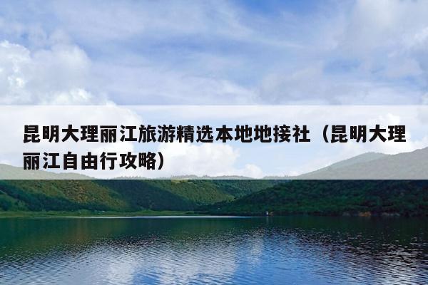 昆明大理丽江旅游精选本地地接社（昆明大理丽江自由行攻略）