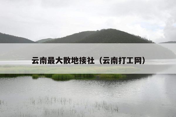 云南最大散地接社（云南打工网）