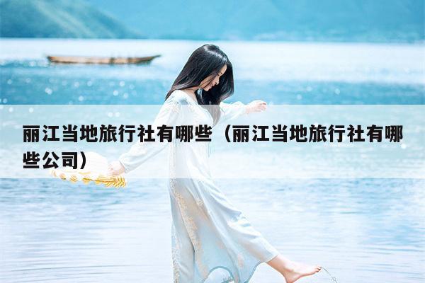 丽江当地旅行社有哪些（丽江当地旅行社有哪些公司）