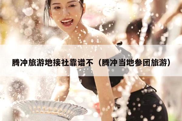 腾冲旅游地接社靠谱不（腾冲当地参团旅游）