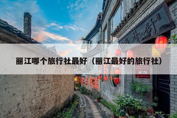丽江哪个旅行社最好（丽江最好的旅行社）