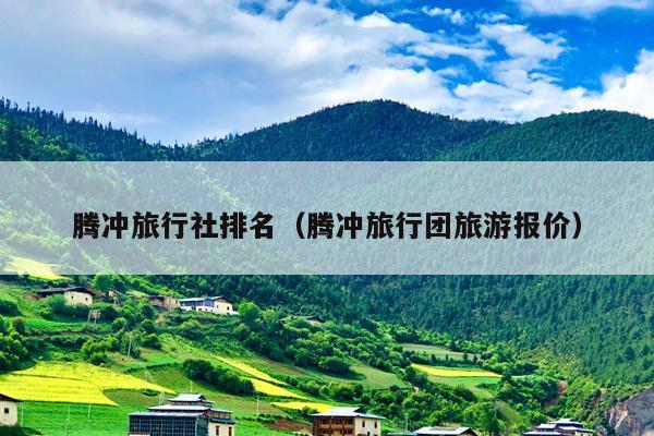 腾冲旅行社排名（腾冲旅行团旅游报价）