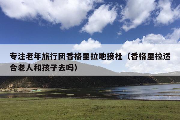 专注老年旅行团香格里拉地接社（香格里拉适合老人和孩子去吗）