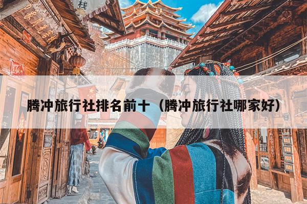 腾冲旅行社排名前十（腾冲旅行社哪家好）