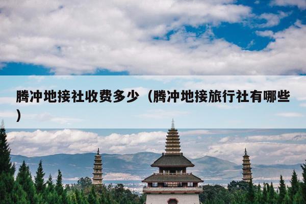 腾冲地接社收费多少（腾冲地接旅行社有哪些）