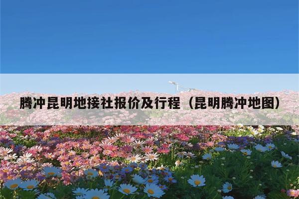 腾冲昆明地接社报价及行程（昆明腾冲地图）