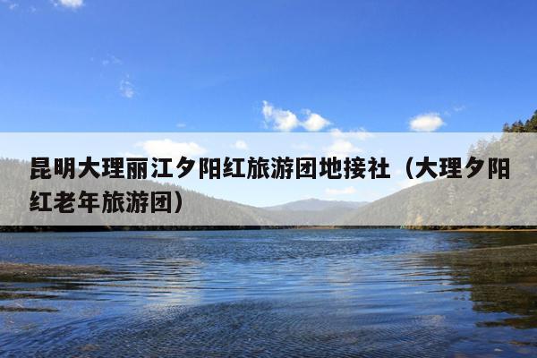 昆明大理丽江夕阳红旅游团地接社（大理夕阳红老年旅游团）