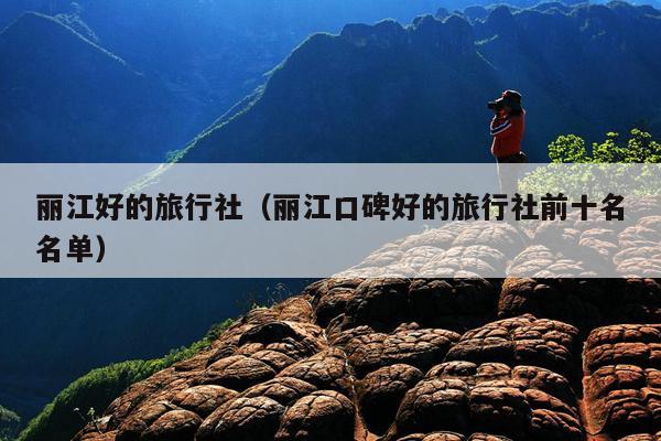 丽江好的旅行社（丽江口碑好的旅行社前十名名单）