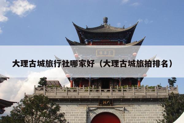 大理古城旅行社哪家好（大理古城旅拍排名）