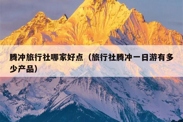 腾冲旅行社哪家好点（旅行社腾冲一日游有多少产品）