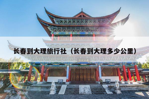 长春到大理旅行社（长春到大理多少公里）