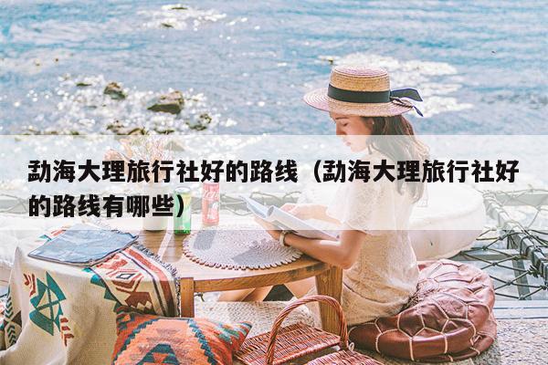 勐海大理旅行社好的路线（勐海大理旅行社好的路线有哪些）
