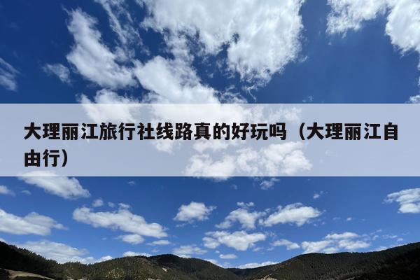 大理丽江旅行社线路真的好玩吗（大理丽江自由行）