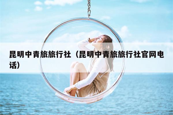 昆明中青旅旅行社（昆明中青旅旅行社官网电话）