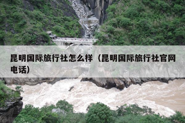 昆明国际旅行社怎么样（昆明国际旅行社官网电话）
