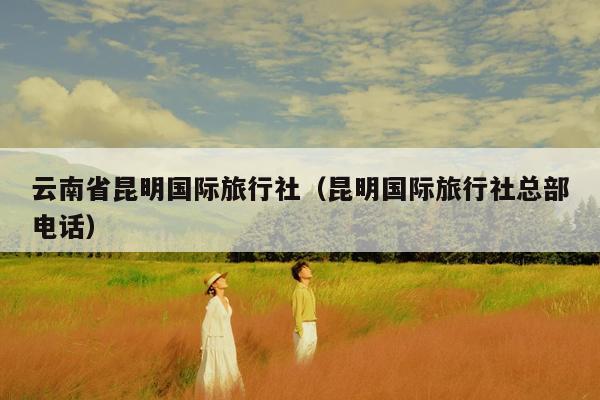 云南省昆明国际旅行社（昆明国际旅行社总部电话）