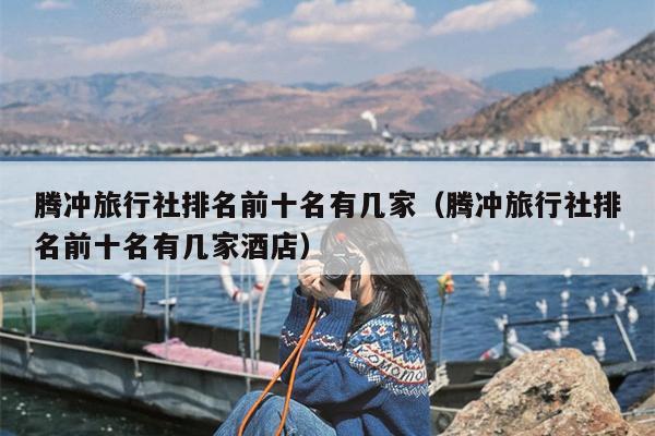 腾冲旅行社排名前十名有几家（腾冲旅行社排名前十名有几家酒店）