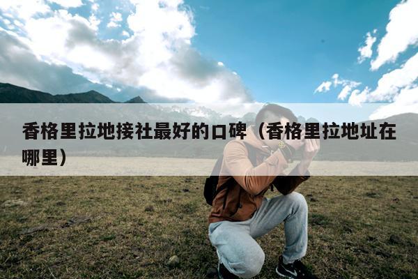 香格里拉地接社最好的口碑（香格里拉地址在哪里）