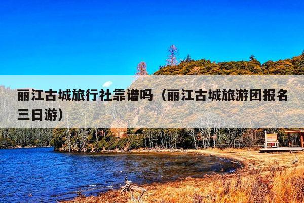 丽江古城旅行社靠谱吗（丽江古城旅游团报名三日游）