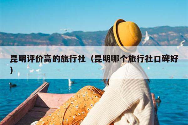 昆明评价高的旅行社（昆明哪个旅行社口碑好）
