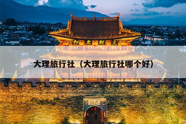 大理旅行社（大理旅行社哪个好）