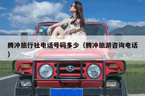 腾冲旅行社电话号码多少（腾冲旅游咨询电话）