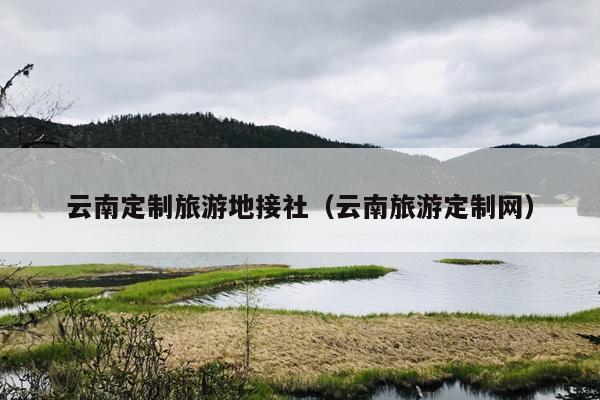 云南定制旅游地接社（云南旅游定制网）