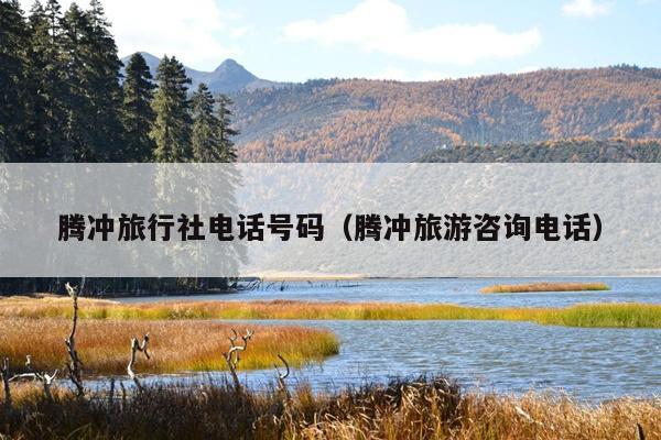 腾冲旅行社电话号码（腾冲旅游咨询电话）