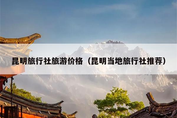 昆明旅行社旅游价格（昆明当地旅行社推荐）
