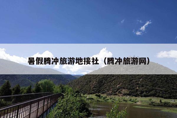 暑假腾冲旅游地接社（腾冲旅游网）