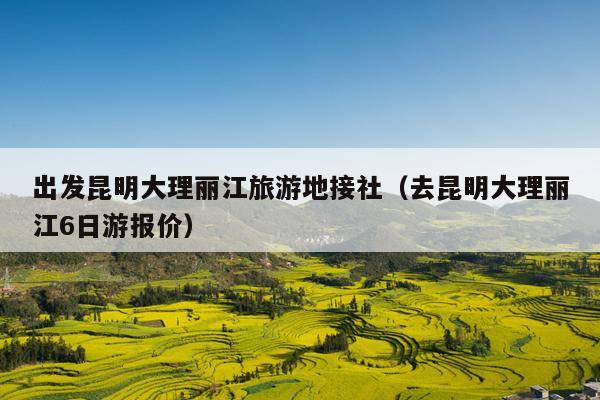 出发昆明大理丽江旅游地接社（去昆明大理丽江6日游报价）