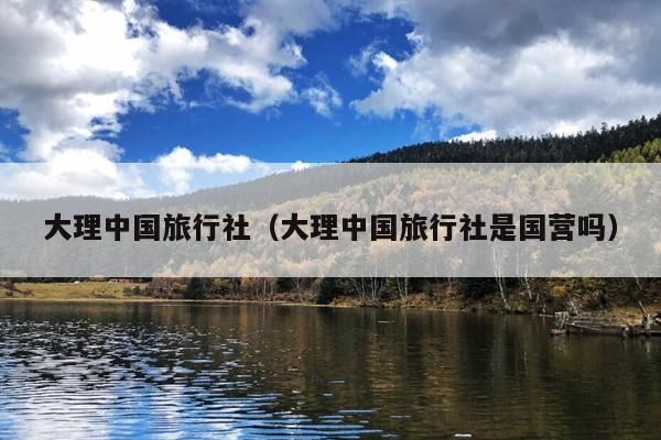 大理中国旅行社（大理中国旅行社是国营吗）