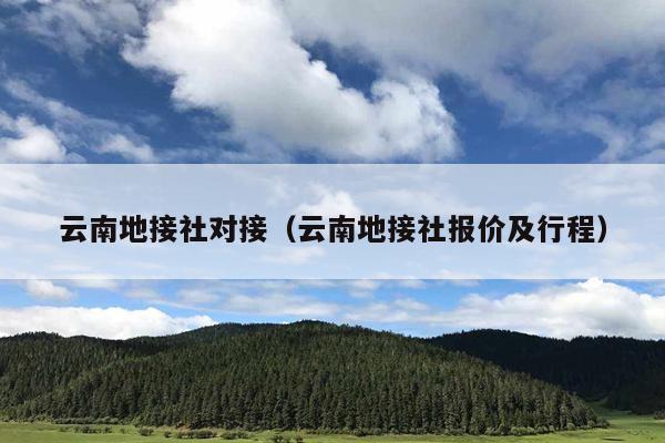 云南地接社对接（云南地接社报价及行程）