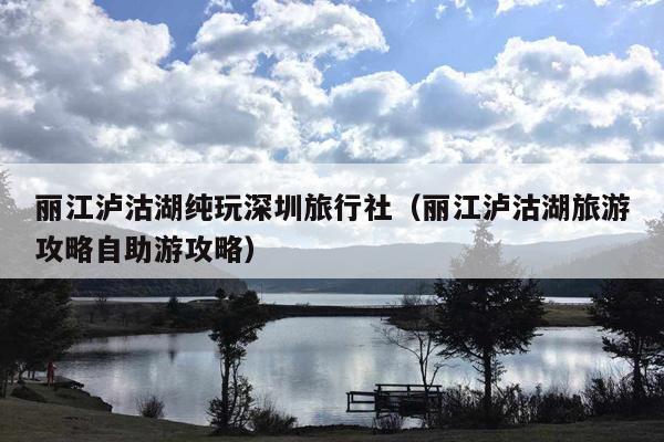 丽江泸沽湖纯玩深圳旅行社（丽江泸沽湖旅游攻略自助游攻略）