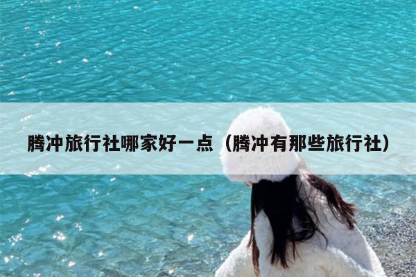腾冲旅行社哪家好一点（腾冲有那些旅行社）