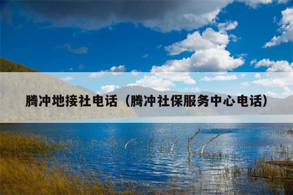 腾冲地接社电话（腾冲社保服务中心电话）
