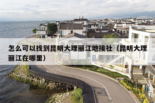怎么可以找到昆明大理丽江地接社（昆明大理丽江在哪里）