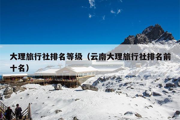 大理旅行社排名等级（云南大理旅行社排名前十名）