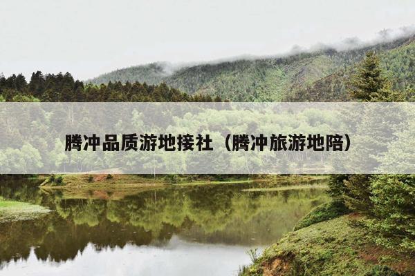 腾冲品质游地接社（腾冲旅游地陪）