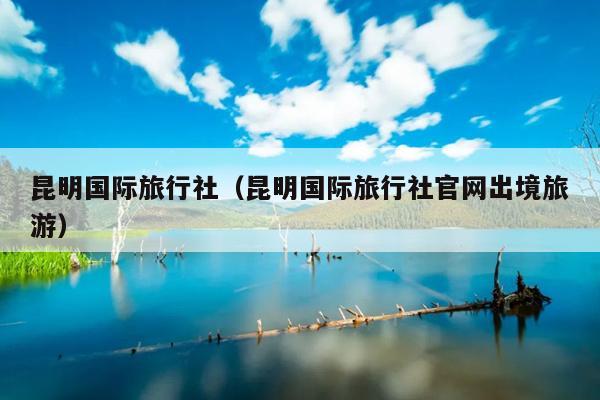 昆明国际旅行社（昆明国际旅行社官网出境旅游）
