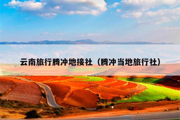 云南旅行腾冲地接社（腾冲当地旅行社）