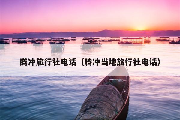 腾冲旅行社电话（腾冲当地旅行社电话）