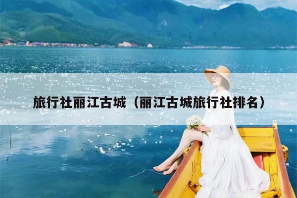 旅行社丽江古城（丽江古城旅行社排名）