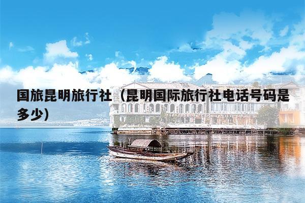 国旅昆明旅行社（昆明国际旅行社电话号码是多少）